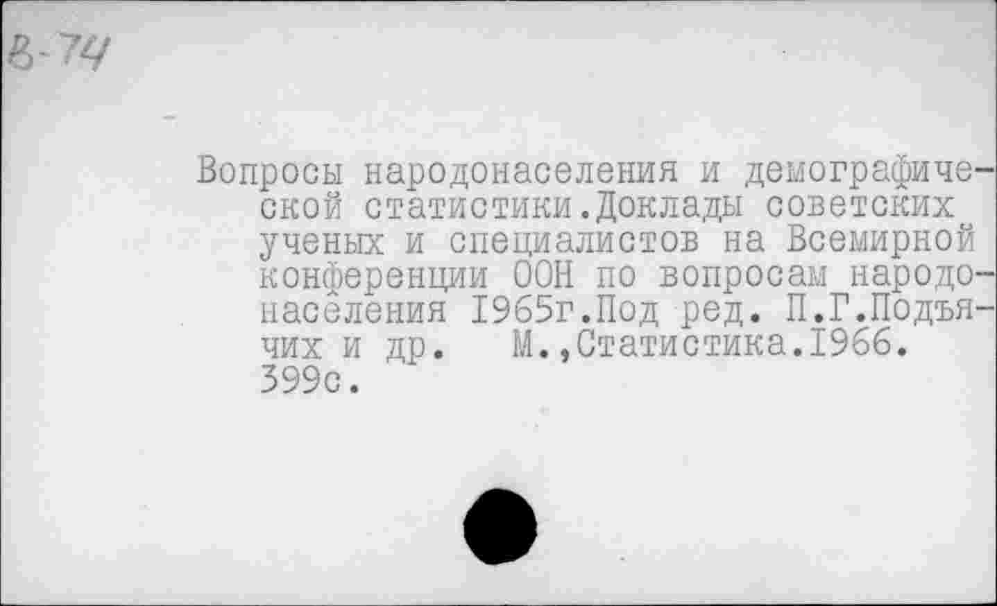 ﻿Вопросы народонаселения и демографиче ской статистики.Доклады советских ученых и специалистов на Всемирной конференции ООН по вопросам народе населения 1965г.Под ред. П.Г.Подъя чих и др. М.,Статистика.1966. 399с.